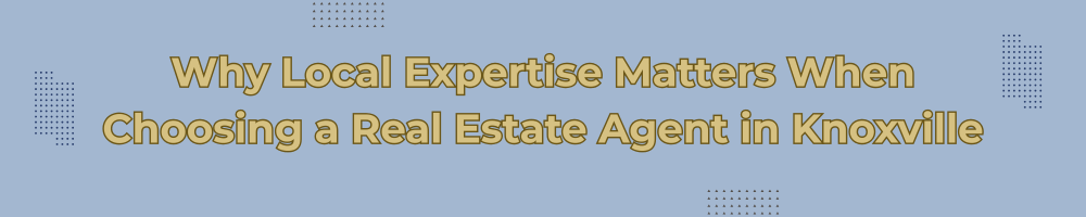 Why Local Expertise Matters When Choosing a Real Estate Agent in Knoxville